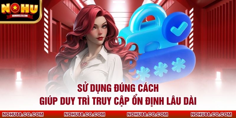 Sử dụng đúng cách giúp duy trì truy cập ổn định lâu dài